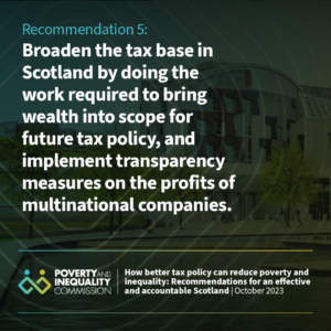 Image of the Scottish Parliament with the following text: Recommendation 5: Broaden the tax base in Scotland by doing the work required to bring wealth into scope for future tax policy, and implement transparency measures on the profits of multinational companies.